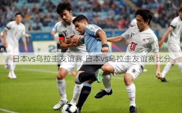 日本vs乌拉圭友谊赛,日本vs乌拉圭友谊赛比分