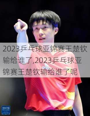 2023乒乓球亚锦赛王楚钦输给谁了,2023乒乓球亚锦赛王楚钦输给谁了呢