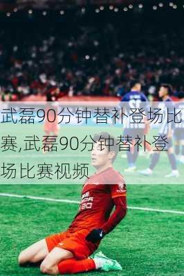 武磊90分钟替补登场比赛,武磊90分钟替补登场比赛视频