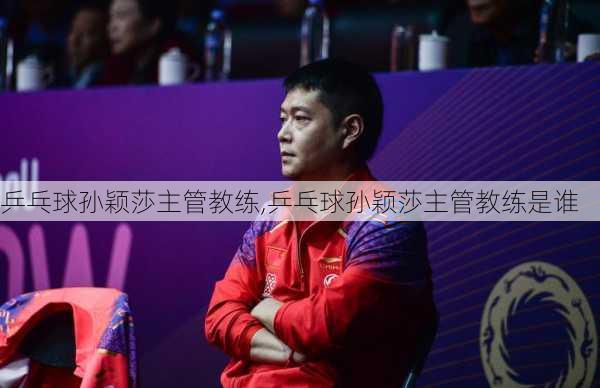 乒乓球孙颖莎主管教练,乒乓球孙颖莎主管教练是谁