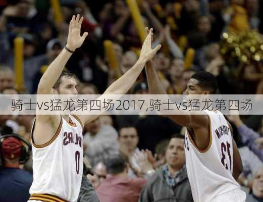 骑士vs猛龙第四场2017,骑士vs猛龙第四场