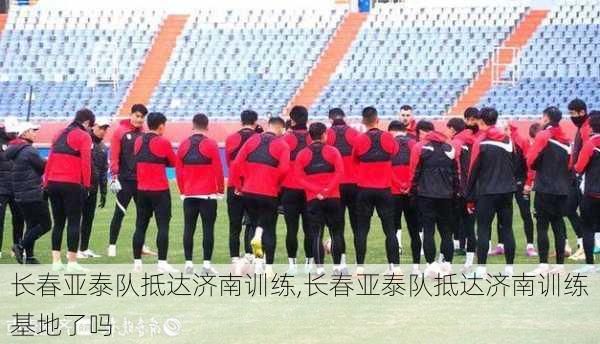 长春亚泰队抵达济南训练,长春亚泰队抵达济南训练基地了吗
