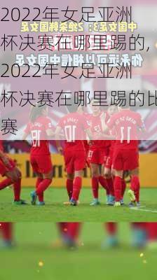 2022年女足亚洲杯决赛在哪里踢的,2022年女足亚洲杯决赛在哪里踢的比赛