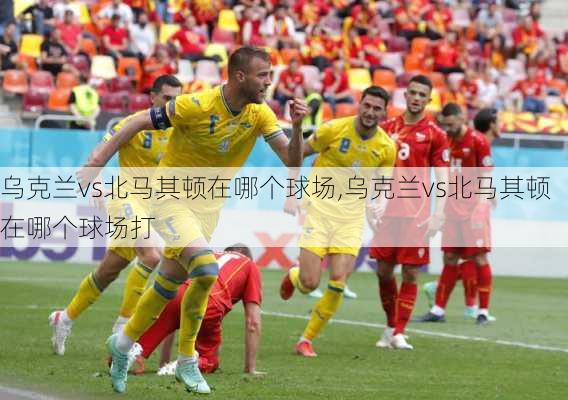 乌克兰vs北马其顿在哪个球场,乌克兰vs北马其顿在哪个球场打